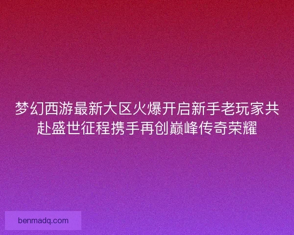 梦幻西游最新大区火爆开启新手老玩家共赴盛世征程携手再创巅峰传奇荣耀