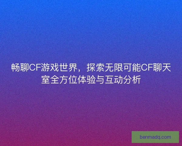 畅聊CF游戏世界，探索无限可能CF聊天室全方位体验与互动分析
