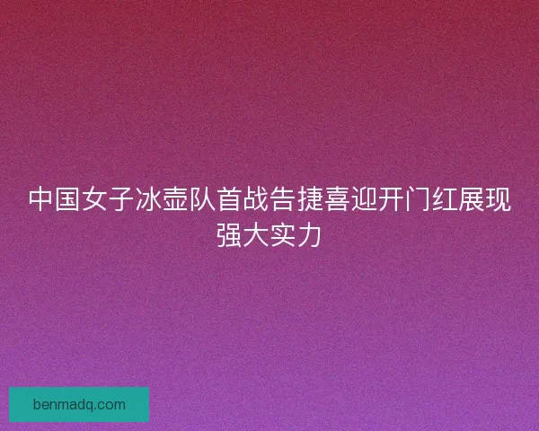 中国女子冰壶队首战告捷喜迎开门红展现强大实力
