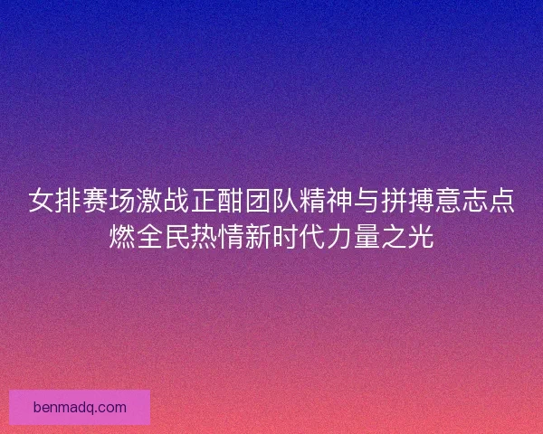 女排赛场激战正酣团队精神与拼搏意志点燃全民热情新时代力量之光
