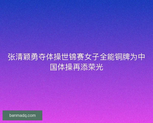 张清颖勇夺体操世锦赛女子全能铜牌为中国体操再添荣光