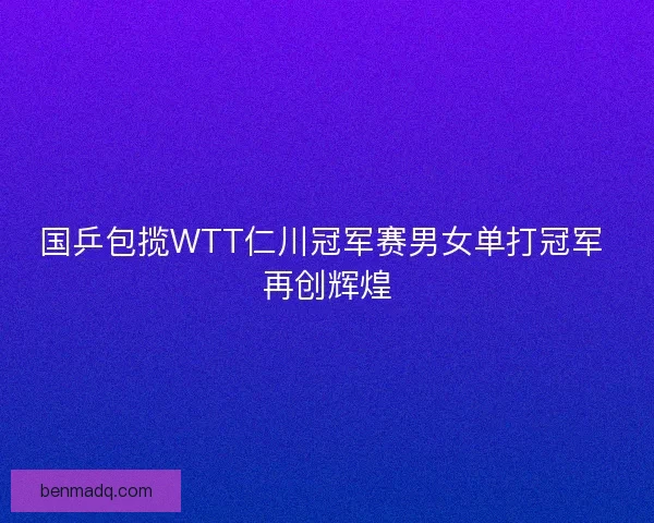 国乒包揽WTT仁川冠军赛男女单打冠军 再创辉煌