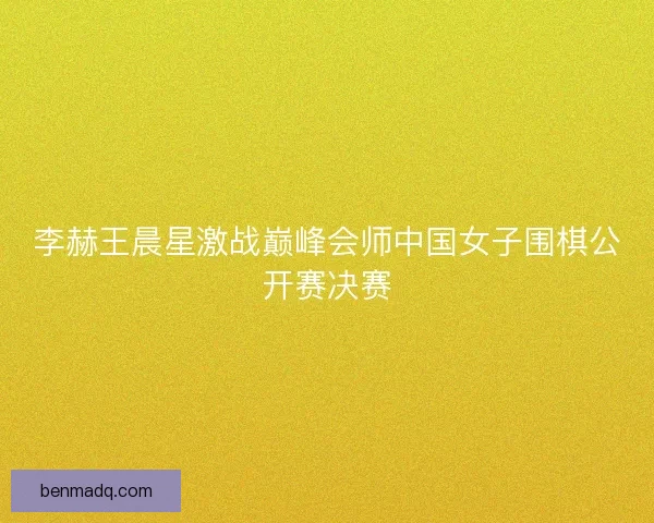 李赫王晨星激战巅峰会师中国女子围棋公开赛决赛