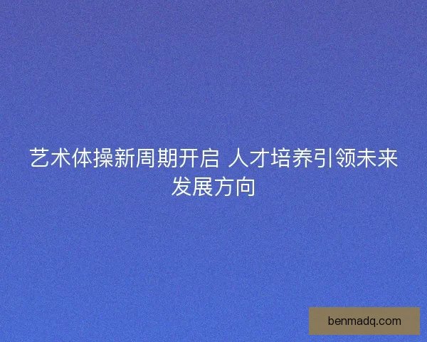 艺术体操新周期开启 人才培养引领未来发展方向