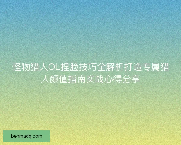 怪物猎人OL捏脸技巧全解析打造专属猎人颜值指南实战心得分享